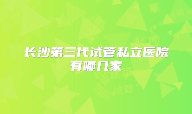 长沙第三代试管私立医院有哪几家
