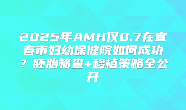 2025年AMH仅0.7在宜春市妇幼保健院如何成功?胚胎筛查+移植策略全公开