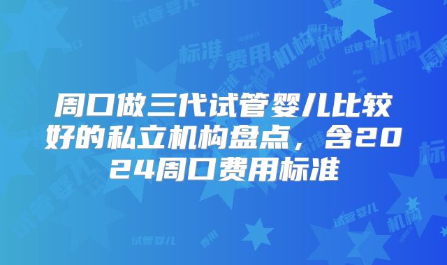 周口做三代试管婴儿比较好的私立机构盘点,含2024周口费用标准