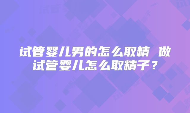 试管婴儿男的怎么取精 做试管婴儿怎么取精子？