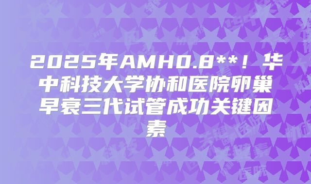 2025年AMH0.8**！华中科技大学协和医院卵巢早衰三代试管成功关键因素