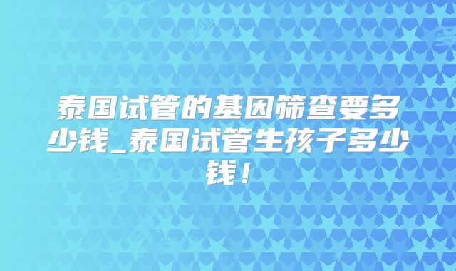 泰国试管的基因筛查要多少钱_泰国试管生孩子多少钱！