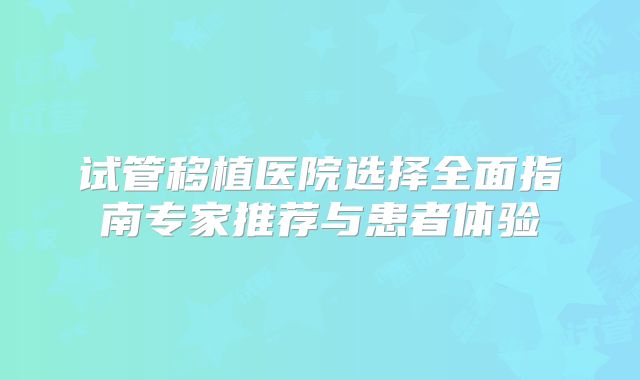 试管移植医院选择全面指南专家推荐与患者体验