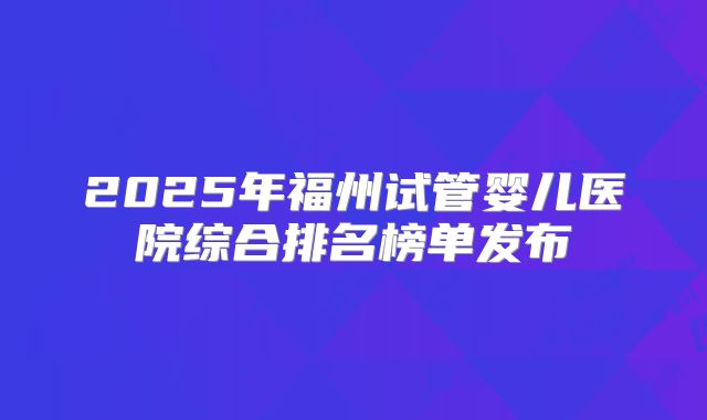 2025年福州试管婴儿医院综合排名榜单发布