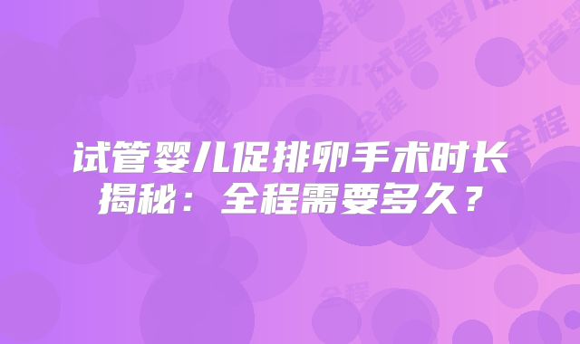 试管婴儿促排卵手术时长揭秘：全程需要多久？