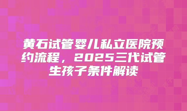 黄石试管婴儿私立医院预约流程,2025三代试管生孩子条件解读