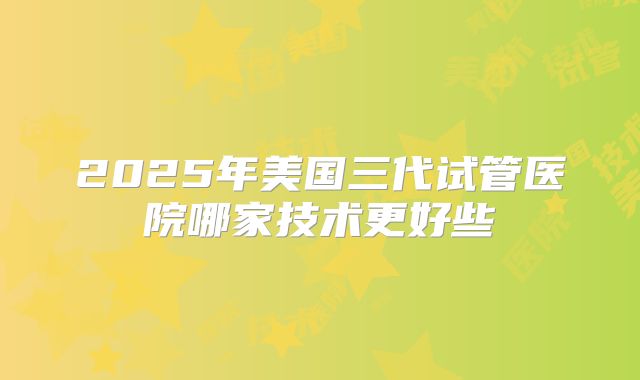 2025年美国三代试管医院哪家技术更好些