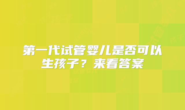 第一代试管婴儿是否可以生孩子?来看答案