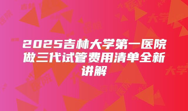 2025吉林大学第一医院做三代试管费用清单全新讲解