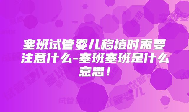 塞班试管婴儿移植时需要注意什么-塞班塞班是什么意思!