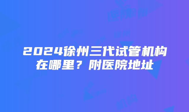 2024徐州三代试管机构在哪里?附医院地址