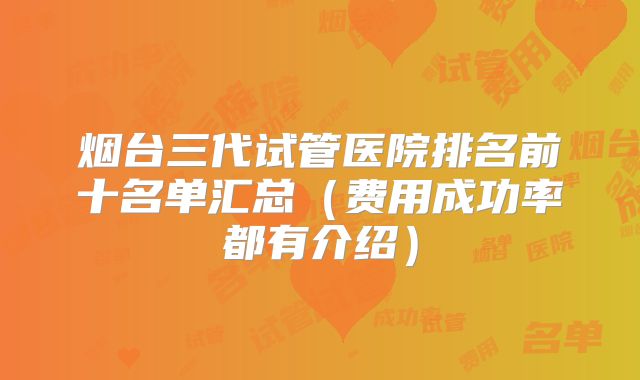 烟台三代试管医院排名前十名单汇总（费用成功率都有介绍）