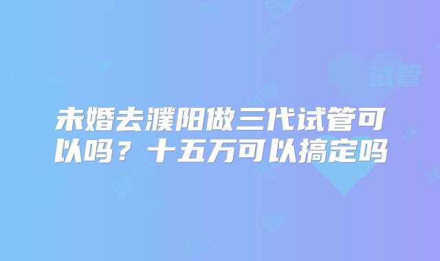 未婚去濮阳做三代试管可以吗？十五万可以搞定吗