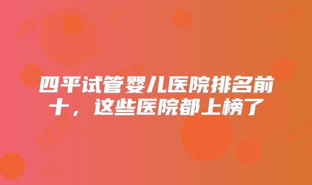 四平试管婴儿医院排名前十,这些医院都上榜了