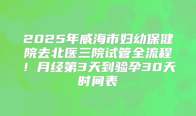 2025年威海市妇幼保健院去北医三院试管全流程!月经第3天到验孕30天时间表