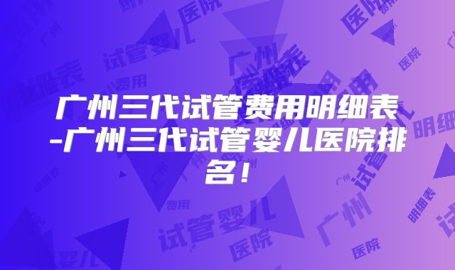 广州三代试管费用明细表-广州三代试管婴儿医院排名！