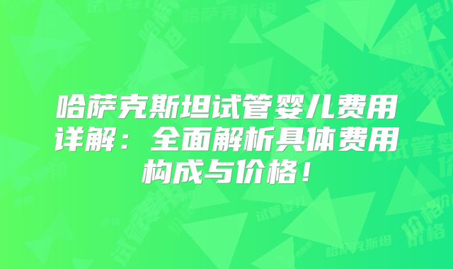 哈萨克斯坦试管婴儿费用详解：全面解析具体费用构成与价格！