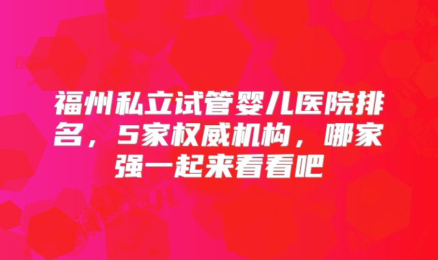 福州私立试管婴儿医院排名,5家权威机构,哪家强一起来看看吧