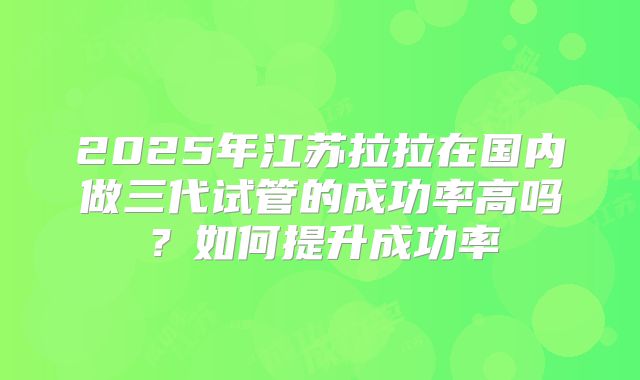 2025年江苏拉拉在国内做三代试管的成功率高吗?如何提升成功率