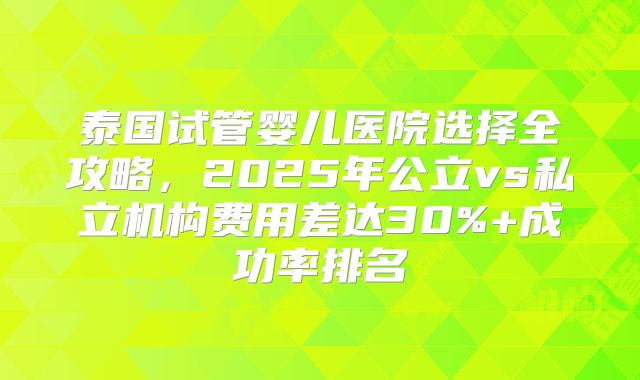 泰国试管婴儿医院选择全攻略,2025年公立vs私立机构费用差达30%+成功率排名