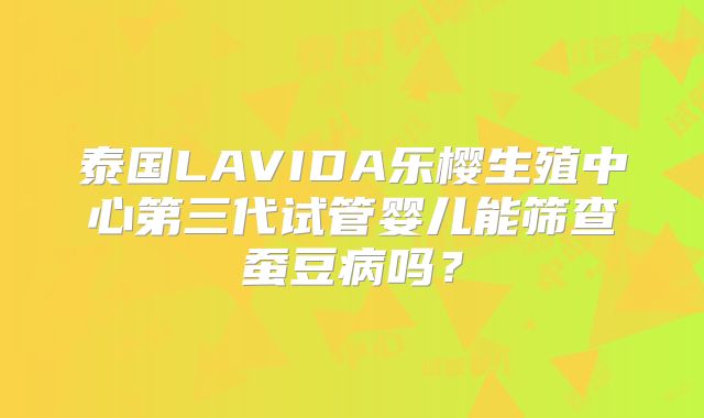 泰国LAVIDA乐樱生殖中心第三代试管婴儿能筛查蚕豆病吗?