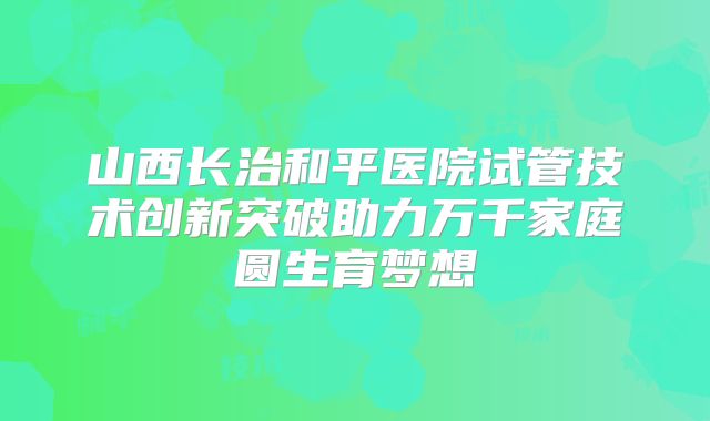 山西长治和平医院试管技术创新突破助力万千家庭圆生育梦想