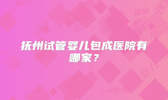 抚州试管婴儿包成医院有哪家？