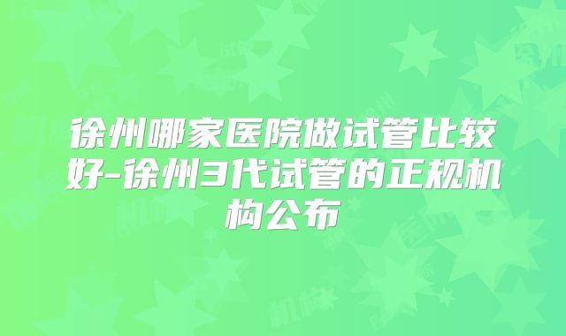徐州哪家医院做试管比较好-徐州3代试管的正规机构公布
