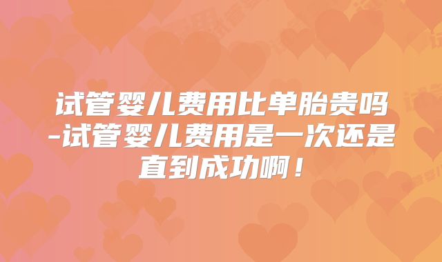 试管婴儿费用比单胎贵吗-试管婴儿费用是一次还是直到成功啊!