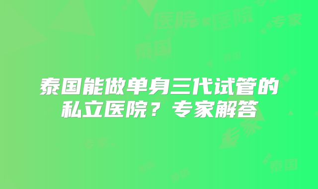 泰国能做单身三代试管的私立医院?专家解答