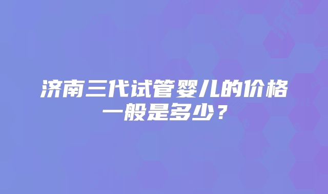 济南三代试管婴儿的价格一般是多少?