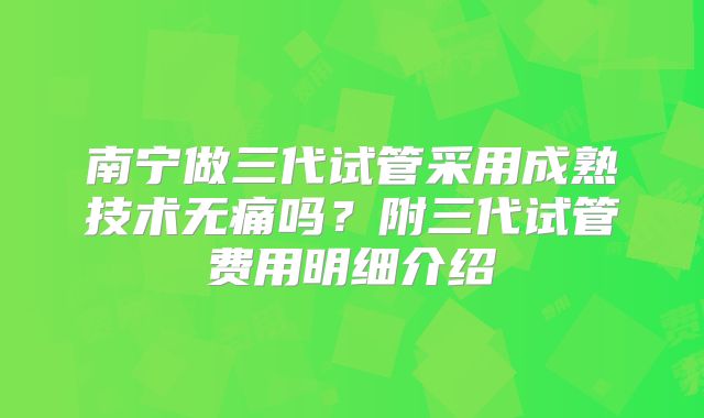 南宁做三代试管采用成熟技术无痛吗?附三代试管费用明细介绍