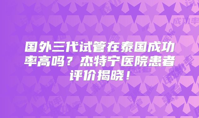 国外三代试管在泰国成功率高吗？杰特宁医院患者评价揭晓！