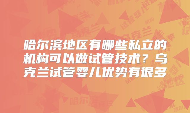 哈尔滨地区有哪些私立的机构可以做试管技术？乌克兰试管婴儿优势有很多
