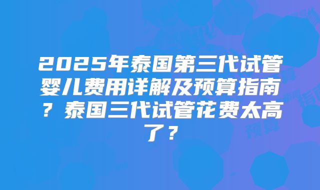 2025年泰国第三代试管婴儿费用详解及预算指南?泰国三代试管花费太高了?