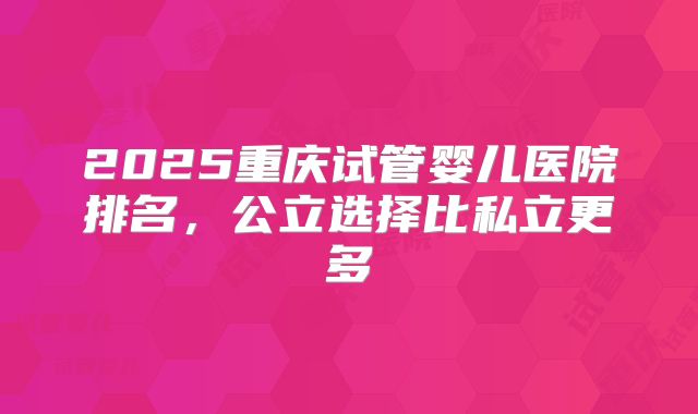 2025重庆试管婴儿医院排名，公立选择比私立更多