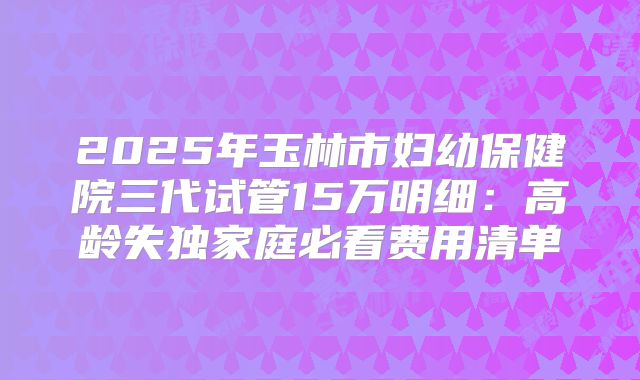 2025年玉林市妇幼保健院三代试管15万明细：高龄失独家庭必看费用清单