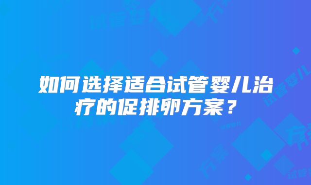 如何选择适合试管婴儿治疗的促排卵方案?