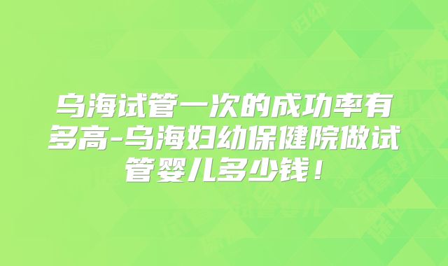 乌海试管一次的成功率有多高-乌海妇幼保健院做试管婴儿多少钱！