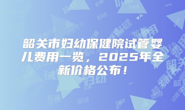 韶关市妇幼保健院试管婴儿费用一览,2025年全新价格公布!