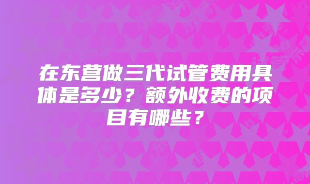 在东营做三代试管费用具体是多少?额外收费的项目有哪些?