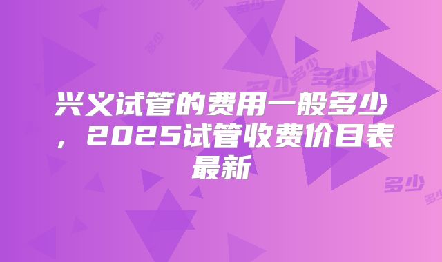 兴义试管的费用一般多少，2025试管收费价目表最新