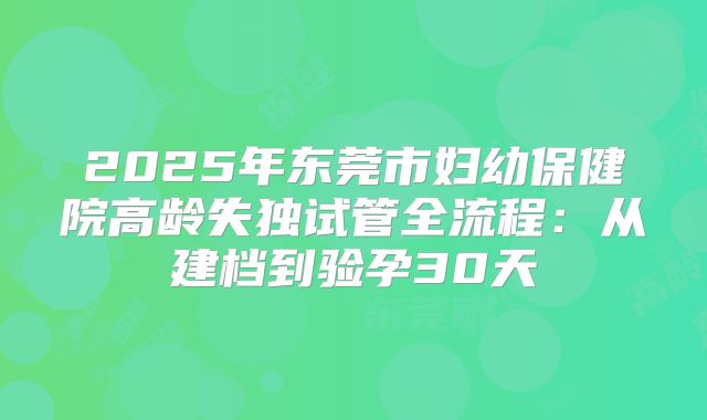2025年东莞市妇幼保健院高龄失独试管全流程：从建档到验孕30天