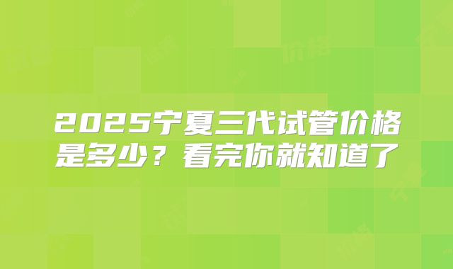 2025宁夏三代试管价格是多少?看完你就知道了