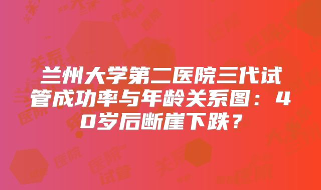 兰州大学第二医院三代试管成功率与年龄关系图：40岁后断崖下跌？