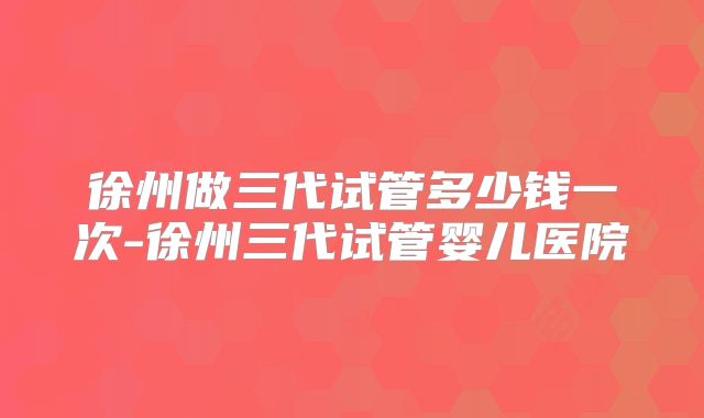 徐州做三代试管多少钱一次-徐州三代试管婴儿医院
