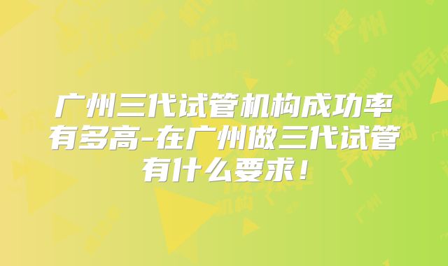 广州三代试管机构成功率有多高-在广州做三代试管有什么要求！
