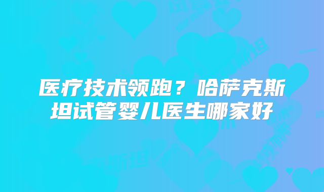 医疗技术领跑?哈萨克斯坦试管婴儿医生哪家好
