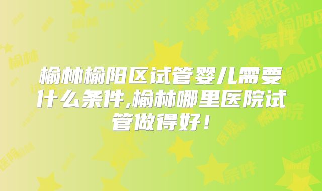 榆林榆阳区试管婴儿需要什么条件,榆林哪里医院试管做得好！