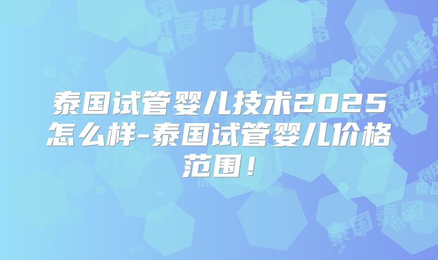 泰国试管婴儿技术2025怎么样-泰国试管婴儿价格范围!